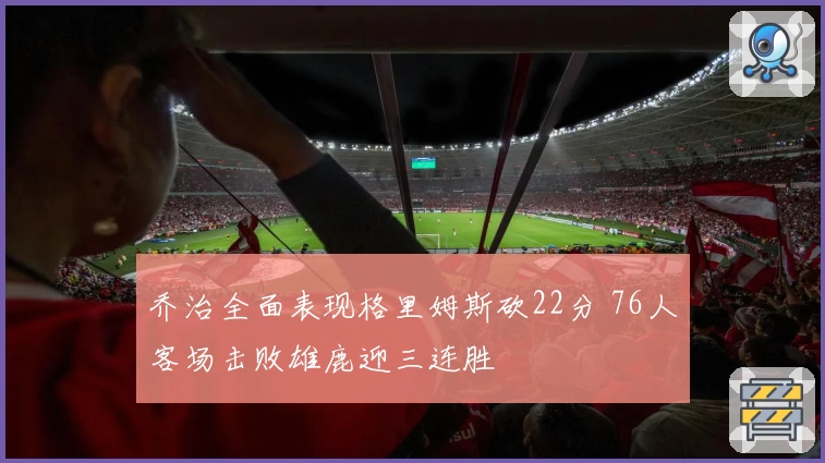 乔治全面表现格里姆斯砍22分 76人客场击败雄鹿迎三连胜