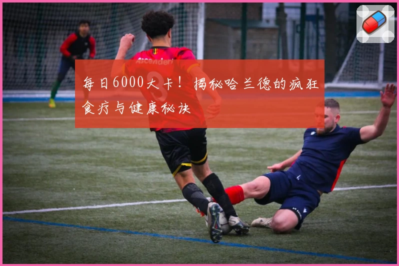 每日6000大卡！揭秘哈兰德的疯狂食疗与健康秘诀