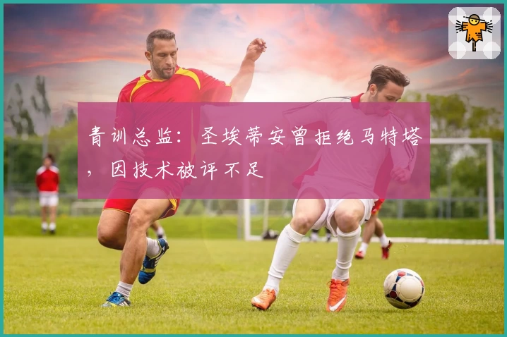 青训总监：圣埃蒂安曾拒绝马特塔，因技术被评不足