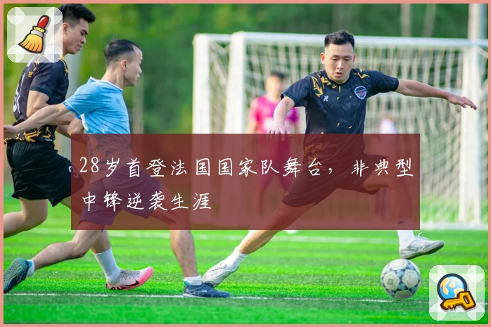 28岁首登法国国家队舞台，非典型中锋逆袭生涯