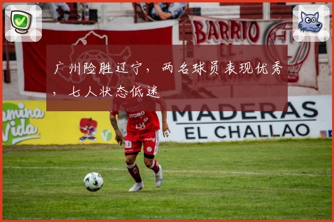 广州险胜辽宁，两名球员表现优秀，七人状态低迷