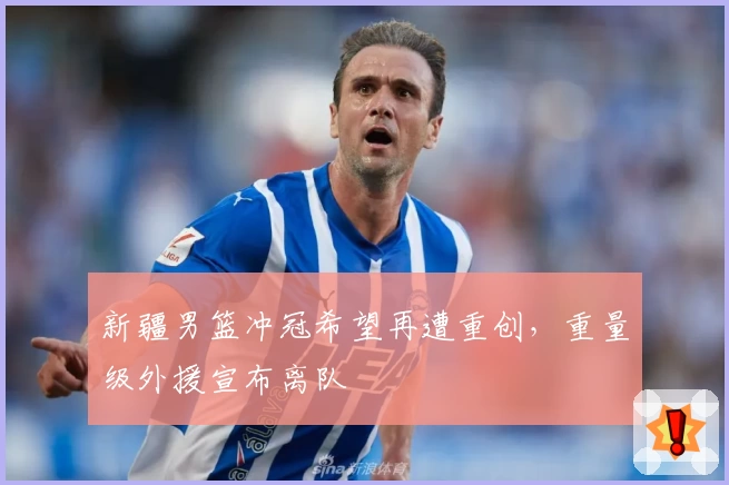 新疆男篮冲冠希望再遭重创，重量级外援宣布离队