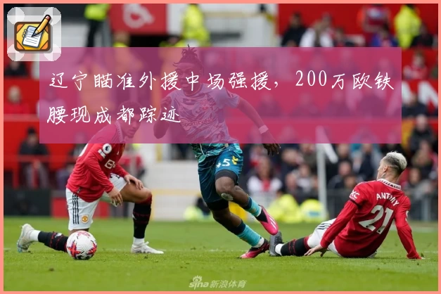 辽宁瞄准外援中场强援,200万欧铁腰现成都踪迹