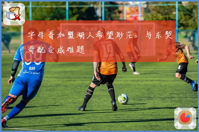 字母哥加盟湖人希望渺茫,与东契奇配合成难题