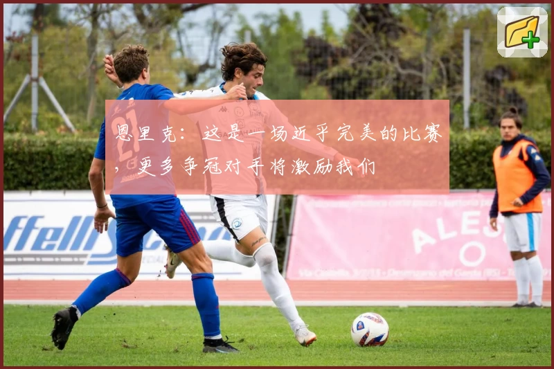 恩里克：这是一场近乎完美的比赛，更多争冠对手将激励我们