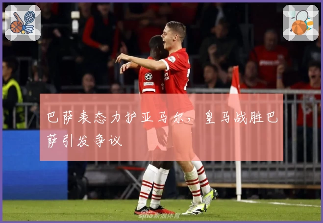巴萨表态力护亚马尔，皇马战胜巴萨引发争议