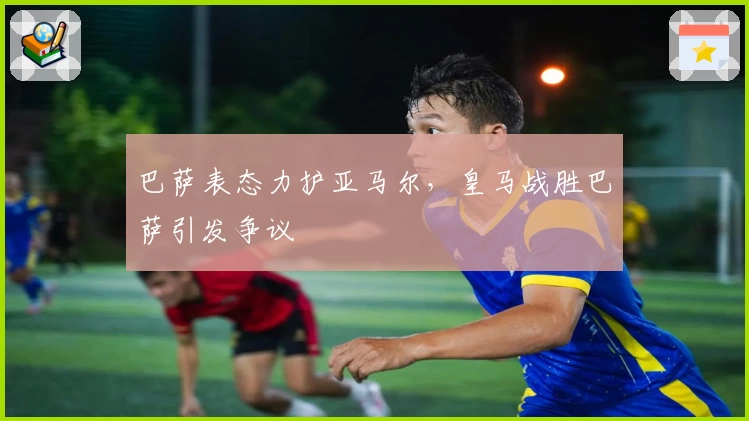 巴萨表态力护亚马尔，皇马战胜巴萨引发争议