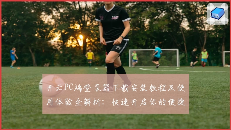 开云PC端登录器下载安装教程及使用体验全解析：快速开启你的便捷之旅