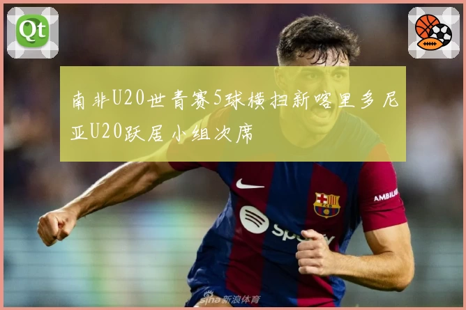 南非U20世青赛5球横扫新喀里多尼亚U20跃居小组次席