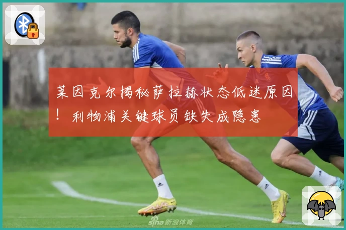 莱因克尔揭秘萨拉赫状态低迷原因！利物浦关键球员缺失成隐患