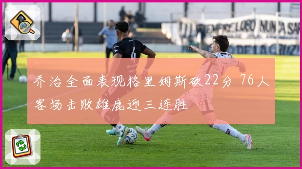 乔治全面表现格里姆斯砍22分 76人客场击败雄鹿迎三连胜