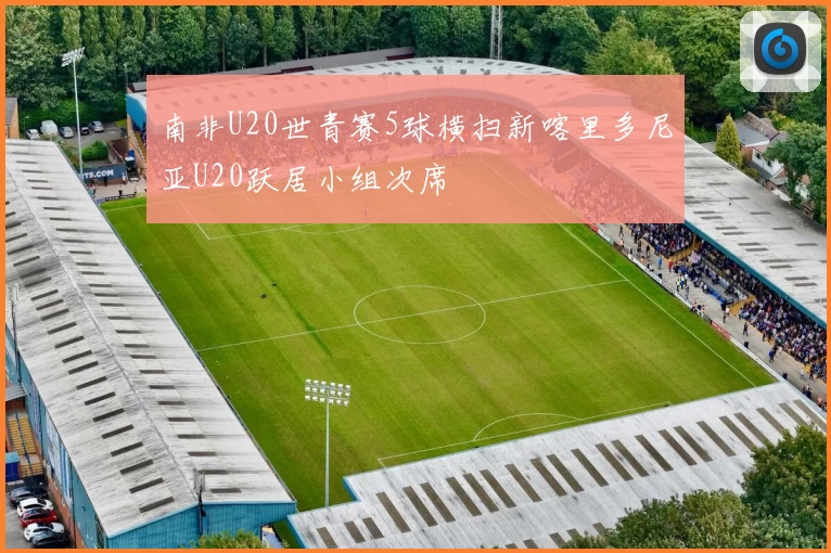 南非U20世青赛5球横扫新喀里多尼亚U20跃居小组次席