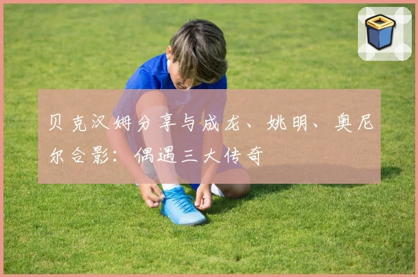 贝克汉姆分享与成龙、姚明、奥尼尔合影：偶遇三大传奇