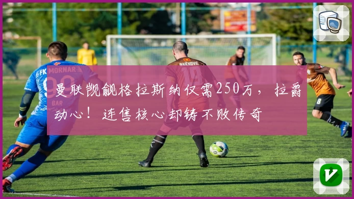 曼联觊觎格拉斯纳仅需250万，拉爵动心！连售核心却铸不败传奇