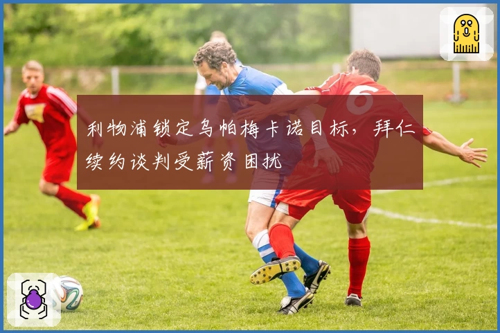 利物浦锁定乌帕梅卡诺目标，拜仁续约谈判受薪资困扰
