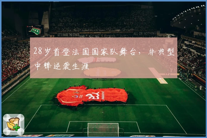 28岁首登法国国家队舞台,非典型中锋逆袭生涯