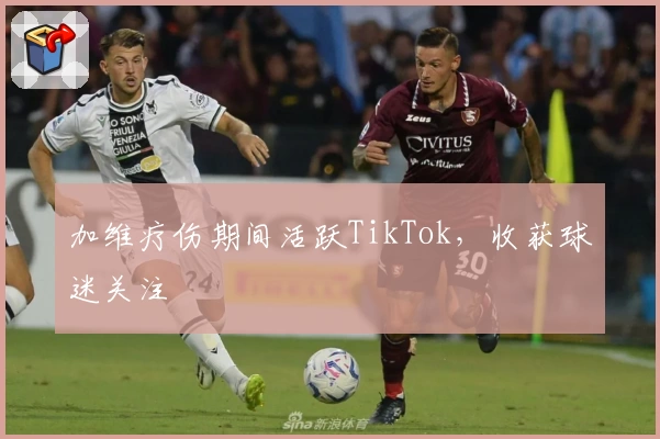 加维疗伤期间活跃TikTok,收获球迷关注