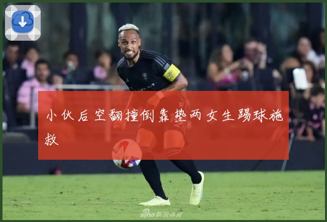 小伙后空翻撞倒靠垫两女生踢球施救